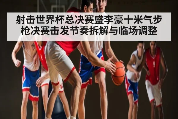 射击世界杯总决赛盛李豪十米气步枪决赛击发节奏拆解与临场调整 - kaiyun.com